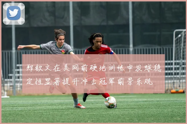 郑钦文在美网前硬地训练中发球稳定性显著提升冲击冠军前景乐观