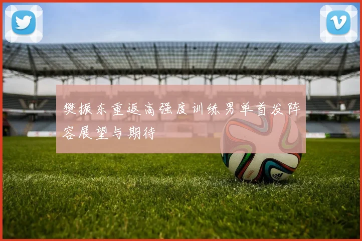 樊振东重返高强度训练男单首发阵容展望与期待