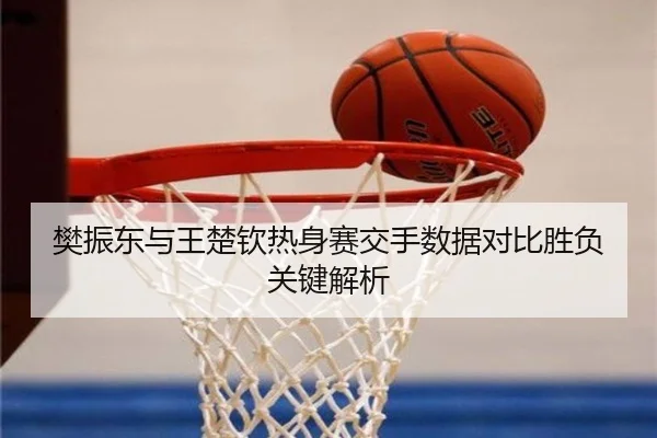 樊振东与王楚钦热身赛交手数据对比胜负关键解析