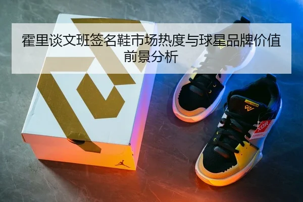 霍里谈文班签名鞋市场热度与球星品牌价值前景分析