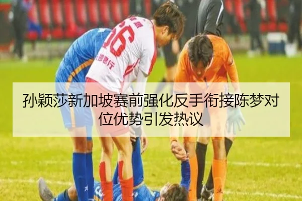 孙颖莎新加坡赛前强化反手衔接陈梦对位优势引发热议